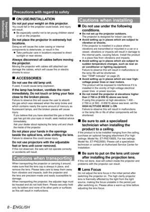 Page 8Precautions with regard to safety
8 - ENGLISH
Important  
InformationON USE/INSTALLATION
 
„
Do not put your weight on this projector.
You could fall or the projector could break, and injury 
will result.
Be especially careful not to let young children stand 
 
z
or sit on the projector.
Do not place the projector in extremely hot 
locations.
Doing so will cause the outer casing or internal 
components to deteriorate, or result in fire.
Take particular care in locations exposed to direct 
 
z...