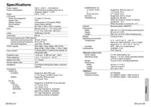 Page 27Others
ENGLISH
-53 52-E
NGLISH
SpecificationsPower supply: 100 V – 240 V ~, 50 Hz/60 Hz
Power consumption: 180 W [During standby (when fan is
stopped): Approx. 1.0 W]
Amps: 2.2 A - 1.0 ALCD panel:
Panel size (diagonal): 0.7 type (17.78 mm)
Aspect ratio: 16:9
Display method: 3 transparent LCD panels (RGB)
Drive method: Active matrix method
Pixels: 921 600 (1 280 x 720) x 3 panelsLens: Manual zoom (1 - 1.2) / focus lens 
F 1.9 - 2.2, f 22.0 mm - 26.2 mmLamp: UHM lamp (130 W)Luminosity: 850 lmScanning...