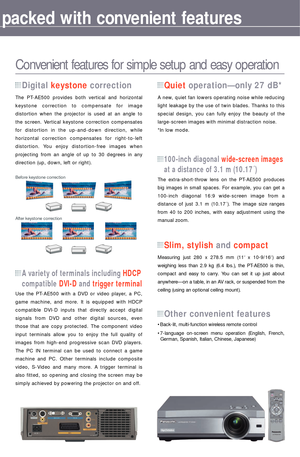 Page 5The PT-AE500 provides both vertical and horizontal 
keystone correction to compensate for image 
distortion when the projector is used at an angle to 
the screen. Vertical keystone correction compensates 
for distortion in the up-and-down direction, while 
horizontal correction compensates for right-to-left 
distortion. You enjoy distortion-free images when 
projecting from an angle of up to 30 degrees in any 
direction (up, down, left or right).
Digital keystone correction
The extra-short-throw lens on...