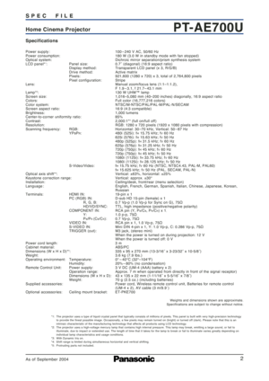 Page 2
2

PT-AE700UHome Cinema Projector S P E C     F I L E
Specifications
Power supply :  100 – 240 V AC, 50/60 Hz
Power consumption:  180 W (3.0 W in standby mode with fan stopped)
Optical system: Dichroic mirror separation/prism synthesis system
LCD panel*
1: Panel size: 0.7˝ (diagonal) (16:9 aspect ratio)
Display method: Transparent LCD panel (x 3, R/G/B)
Drive method:  Active matrix
Pixels: 921,600 (1280 x 720) x 3, total of 2,764,800 pixels
Pixel configuration: Stripe
Lens: Manual zoom/focus lens...