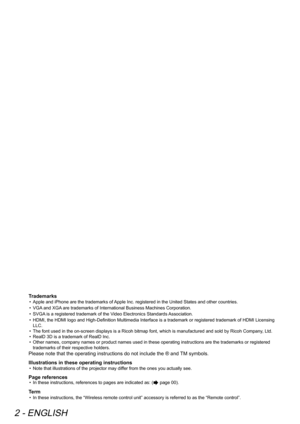 Page 22 - ENGLISH
Trademarks
• Apple and iPhone are the trademarks of Apple Inc. registered in the United States and other countries.
•  VGA and XGA are trademarks of International Business Machines Corporation.
•  SVGA is a registered trademark of the Video Electronics Standards Association.
•  HDMI, the HDMI logo and High-Definition Multimedia Interface is a trademark or registered trademark of HDMI Licensing 
LLC. 
•  The font used in the on-screen displays is a Ricoh bitmap font, which is manufactured and...