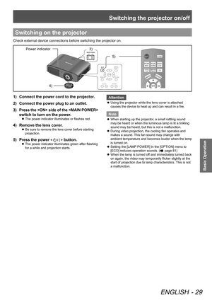 Page 29Switching the projector on/off
ENGLISH - 29
Basic Operation
Switching on the projector
Check external device connections before switching the projector on.
Power indicator4)  3) 
5) 
1)  Connect the power cord to the projector.
2)   Connect the power plug to an outlet.
3)  
Press the  side of the  
switch to turn on the power.
 
z The power indicator illuminates or flashes red.
4)  
Remove the lens cover.
 
z Be sure to remove the lens cover before starting 
projection.
5)  
Press the power <  / | >...