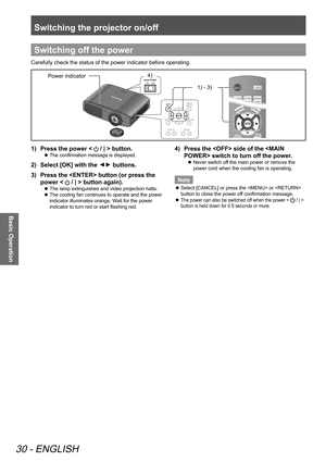 Page 30Switching the projector on/off
30 - ENGLISH
Basic Operation
Switching off the power
Carefully check the status of the power indicator before operating.
4) 1) - 3) Power indicator
1)  Press the power <  / | > button.
 
z The confirmation message is displayed.
2)  
Select [OK] with the ▲
▼ buttons.
3)   Press the  button (or press the 
power < 
 / | > button again).
 
z The lamp extinguishes and video projection halts.
 
z The cooling fan continues to operate and the power 
indicator illuminates orange....