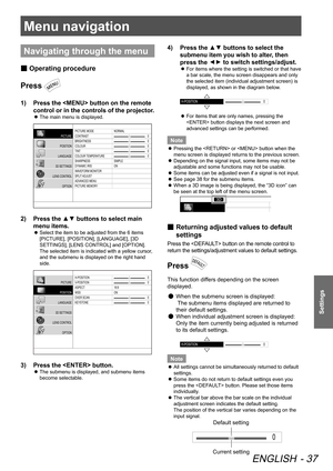 Page 37Menu navigation
ENGLISH - 37
Settings
Menu navigation
Navigating through the menu
 
■ Operating procedure
Press 
1)  
Press the  button on the remote 
control or in the controls of the projector.
 
z The main menu is displayed.
PICTURE MODE
CONTRAST
BRIGHTNESS
COLOUR
TINT
COLOUR 
TEMPERATURE
SHARPNESS
DYNAMIC IRIS
\fA VEFORM MONI TOR
SPLIT  ADJUST
ADVANCED MENU
PICTURE MEMOR YNORMAL
SIMPLE
ON
\b
\b
\b
\b
\b
PICTURE
POSITION
LANGUAGE
3D SETTINGS
LENS CONTROL OPTION
2)  Press the ▲▼ buttons to select main...