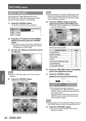 Page 44[PICTURE] menu
44 - ENGLISH
Settings
[SPLIT ADJUST]
You can perform image adjustment for some 
[PICTURE] menu items while displaying a certain 
area of the frozen image in a split window.
1)  Press the  button.
 
z The [SPLIT ADJUST] menu is displayed.
SPLIT
 ADJUST
AREA  SELECT
SPLIT  ADJUST  MODE
NORMAL
PICTURE
POSITION
LANGUAGE
3D SETTINGS
LENS CONTROL OPTION2)  Press the ▲▼ buttons to select [AREA 
SELECT] and then press the  
button.
 
z The image is frozen and an area for adjustment is 
displayed....