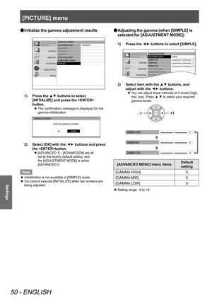 Page 50[PICTURE] menu
50 - ENGLISH
Settings
 
● Initialize the gamma adjustment results
GAMMA
 ADJUSTMENT
ADJUSTMENT  MODE
GAMMA  HIGH
GAMMA  MID
GAMMA  LOW
ST AR T ADJUSTMENT
GAMMA  NAME CHANGE
INITIALIZ E AD\f
ANCED1
PICTURE
POSITION
LANGUAGE
3D SETTINGS
LENS CONTROL OPTION
1)  Press the ▲▼ buttons to select 
[INITIALIZE] and press the  
button.
 
z The confirmation message is displayed for the 
gamma initialization.
GAMMA
 ADJUSTMENT
INITIALIZE GAMMA  ADJUSTMENT.
CANCELOK
2)   Select [OK] with the ▲
▼...