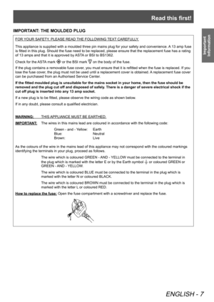 Page 7Read this first!
ENGLISH - 7
Important 
Information
IMPORTANT: THE MOULDED PLUG
FOR YOUR SAFETY, PLEASE READ THE FOLLOWING TEXT CAREFULLY.
This appliance is supplied with a moulded three pin mains plug for your safety and convenience. A 13 amp fuse 
is fitted in this plug. Should the fuse need to be replaced, please ensure that the replacement fuse has a rating 
of 13 amps and that it is approved by ASTA or BSI to BS1362.
Check for the ASTA mark 
 or the BSI mark  on the body of the fuse.
If the plug...