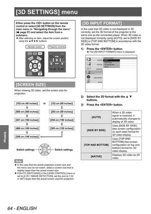 Page 64[3D SETTINGS] menu
64 - ENGLISH
Settings
[3D SETTINGS] menu
Either press the  button on the remote 
control or select [3D SETTINGS] from the 
main menu in “Navigating through the menu” 
(
 page 37) and select the item from a 
submenu.
 
z After selecting an item, adjust the screen position 
using the ▲▼◄ ► buttons.
Remote contro
lProjector controls\
[SCREEN SIZE]
When viewing 3D video, set the screen size for 
projection.
[102 cm (40 inches)][152 cm (60 inches)]
[508 cm (200 inches)]
[203 cm (80...