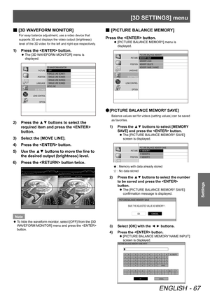 Page 67[3D SETTINGS] menu
ENGLISH - 67
Settings
 
■ [3D WAVEFORM MONITOR]
For easy balance adjustment, use a video device that 
supports 3D and displays the video output (brightness) 
level of the 3D video for the left and right eye respectively.
1)  
Press the  button.
 
z The [3D WAVEFORM MONITOR] menu is 
displayed.
3D WA
VEFORM MONI TOR
   OFF
   SINGLE LINE SCA\(N(\f)
   SINGLE LINE SCA\(N(R)
   SINGLE LINE SCA\(N(G )
   SINGLE LINE SCA\(N(B)
MOVE LINE
PICT\bRE
POSITION
LANG\bAGE
3D SETTINGS
LENS CONTROL...