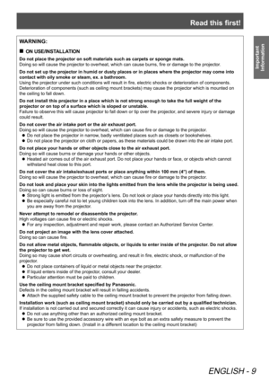 Page 9Read this first!
ENGLISH - 9
Important 
Information
WARNING:
 
„
ON USE/INSTALLATION
Do not place the projector on soft materials such as carpets or sponge mats.
Doing so will cause the projector to overheat, which can cause burns, fire or damage to the projector .
Do not set up the projector in humid or dusty places or in places where the projector may come into 
contact with oily smoke or steam, ex. a bathroom.
Using the projector under such conditions will result in fire, electric shocks or...