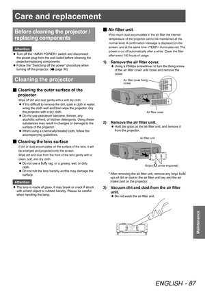 Page 87Care and replacement
ENGLISH - 87
Maintenance
Before cleaning the projector / 
replacing components
Attention
 
z Turn off the  switch and disconnect 
the power plug from the wall outlet before cleaning the 
projector/replacing components.
 
z Follow the “Switching off the power” procedure when 
turning off the projector. (
 page 30)
Cleaning the projector
 
■ Cleaning the outer surface of the 
projector
Wipe off dirt and dust gently with a soft dry cloth.
 
z If it is difficult to remove the dirt, soak...