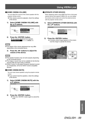 Page 99Using VIERA Link
ENGLISH - 99
Appendix
 
● [HOME CINEMA VOLUME]
You can adjust the volume of the cinema speaker with the 
projector remote control.
 
z If the volume cannot be adjusted, check the settings 
of the device.
1)  
Select [HOME CINEMA VOLUME] with 
the ▲▼ buttons.
VIERA LINK CONTROL
HOME CINEMA  VOLUME
HOME CINEMA  MUTE
OPERATE OTHER DEVICE  RECORDER
VIERA LINK MENU
RETURN
SELECT
ENTER
2)  
Press the  button.
 
z The volume adjustment bar appears.
HOME CINEMA
 VOLUME 64
Note
 
z The design of...