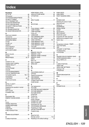 Page 109
Index
ENGLISH - 109
Appendix
Index
Numbers
2D TO 3D  .................................................. 69
3D Eyewear   .............................................. 36
3D EYEWEAR BRIGHTNESS
  ................70
3D INPUT FORMAT
  .................................64
3D IR TRANSMITTER
  .............................70
3D MOTION REMASTER
  .......................72
3D PICTURE BALANCE
  .........................66
3D SAFETY PRECAUTIONS
  .................72
3D SETTINGS...