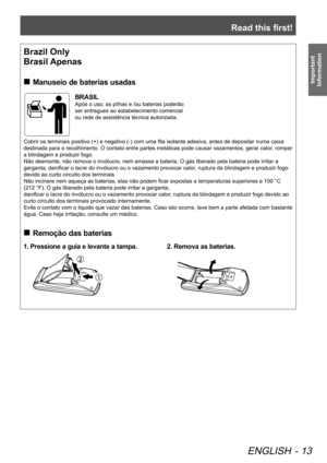 Page 13Read this first!
ENGLISH - 13
Important 
Information
end of Read this first
Brazil Only
Brasil Apenas
 
„
Manuseio de baterias usadas
BRASIL
Após o uso, as pilhas e /ou baterias poderão 
ser entregues ao estabelecimento comercial 
ou rede de assistência técnica autorizada.
Cobrir os terminais positivo (+) e negativo (-) com uma fita isolante adesiva, antes de depositar numa caixa 
destinada para o recolhimento. O contato entre partes metálicas pode causar vazamentos, gerar calor , romper 
a...