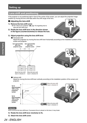 Page 24Setting up
24 - ENGLISH
Getting Started
Lens shift and positioning
If the projector is not positioned right in front of the center of the screen, you can adjust the projected image 
position by moving the lens shift dials within the shift range of the lens.
 
■ Adjusting the lens shift
1)  
Remove the lens shift cover.
 
z See “About your projector” ( page 19) regarding how to 
open the lens shift cover.
2)   Rotate the lens shift lever in the direction shown 
in the figure (counterclockwise) to release...