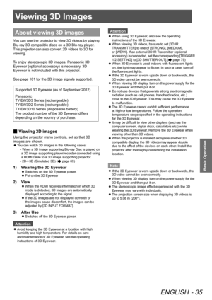 Page 35Viewing 3D Images
ENGLISH - 35
Basic Operation
Viewing 3D Images
About viewing 3D images
You can use the projector to view 3D videos by playing 
Blu-ray 3D compatible discs on a 3D Blu-ray player. 
This projector can also convert 2D videos to 3D for 
viewing.
To enjoy stereoscopic 3D images, Panasonic 3D 
Eyewear (optional accessory) is necessary. 3D 
Eyewear is not included with this projector.
See page 101 for the 3D image signals supported.
Supported 3D Eyewear (as of September 2012)
Panasonic...