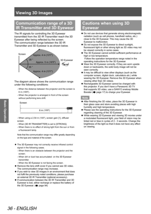 Page 36Viewing 3D Images
36 - ENGLISH
Basic Operation
Communication range of a 3D 
IR Transmitter and 3D Eyewear
The IR signals for controlling the 3D Eyewear 
transmitted from the 3D IR Transmitter reach the 3D 
Eyewear after being reflected by the screen.  
The communication range between the 3D IR 
Transmitter and 3D Eyewear is as shown below.
 
Screen          3D Eyewear
Approx. 5 m (16'5")
Approx. 4 m (13'1") Approx. 4 m (13'1")
The diagram above shows the communication range 
under...