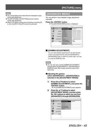 Page 45[PICTURE] menu
ENGLISH - 45
Settings
Note
 
z You cannot adjust menu items that are displayed in grey 
during split adjustment.
 
z The [KEYSTONE] of [POSITION] becomes inactive 
during split adjustment.
 
z When a 3D signal is being input (including converting 2D 
to 3D), the [SPLIT ADJUST] cannot be executed.[ADVANCED MENU]
You can perform more detailed image adjustment 
manually.
Press the  button
 
z The [ADVANCED MENU] menu is displayed.
 ADV
ANCED MENU
 GAMMA  ADJUSTMENT
 CONTRAST   R
 CONTRAST...