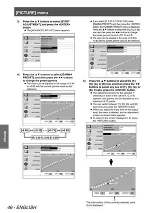 Page 46[PICTURE] menu
46 - ENGLISH
Settings
3)  Press the ▲▼ buttons to select [START 
ADJUSTMENT], and press the  
button.
 
z The [ADVANCED ADJUST] menu appears.
GAMMA
 ADJUSTMENT
ADJUSTMENT  MODE
GAMMA  HIGH
GAMMA  MID
GAMMA  LOW
ST AR T ADJUSTMENT
GAMMA  NAME CHANGE
INITIALIZ E AD\f
ANCED1
PICTURE
POSITION
LANGUAGE
3D SETTINGS
LENS CONTROL OPTION
4)  Press the ▲▼ buttons to select [GAMMA 
PRESET], and then press the 
◄► buttons 
to change the preset gamma.
 
z The value can be adjusted in the range of -0.40...