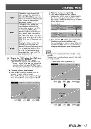 Page 47[PICTURE] menu
ENGLISH - 47
Settings
POINTDisplay the currently selected 
point number. The number is in 
the order of 1 to 15 starting from 
the lower input level. The selected 
point flashes in yellow on the 
adjustment screen.
INPUT Display the input level of the 
currently selected point. Can 
be set in the range of 1 to 99% 
in increments of 1%. When 
dispatching from the factory, the 
input level is set in the order of 
5%, 10%, 15%, 20%, 25%, 30%, 
35%, 40%, 45%, 50%, 60%, 70%, 
80%, 90%, and 95%...