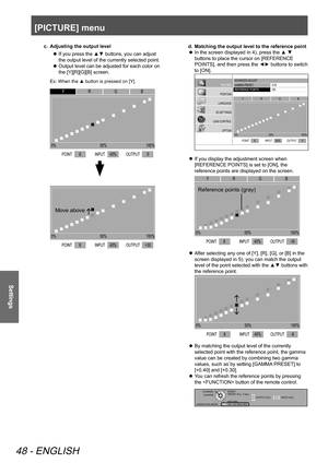 Page 48[PICTURE] menu
48 - ENGLISH
Settings
c. Adjusting the output level
 
z If you press the ▲▼ buttons, you can adjust 
the output level of the currently selected point.
 
z Output level can be adjusted for each color on 
the [Y][R][G][B] screen.
Ex: When the ▲ button is pressed on [Y].
ADV
ANCED  ADJUST
GAMMA  PRESET
REFERENCE POINTS 0\f0
ON
PICTURE
POSITION
LANGUAGE
3D SETTINGS
LENS CONTROL OPTION
0%POINT 8
INPUTOUTPUT
50%
100%
40% +30
ADVANCED  ADJUST
GAMMA  PRESET
REFERENCE POINTS 0\f0
ON
PICTURE...