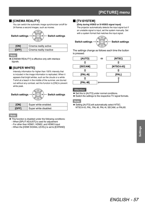 Page 57[PICTURE] menu
ENGLISH - 57
Settings
 
■ [CINEMA REALITY]
You can switch the automatic image synchronizer on/off for 
24 frames a second images, such as movies.
Switch settingsSwitch settings
[ON]
Cinema reality active
[OFF] Cinema reality inactive
Note
 
z [CINEMA REALITY] is effective only with interlace 
signals.
 
■ [SUPER WHITE]
Intensity information for higher than 100% intensity that 
is included in the image information is replicated. When it 
appears that bright whites, such as the clouds or a...