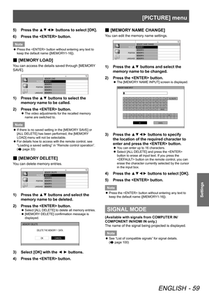 Page 59[PICTURE] menu
ENGLISH - 59
Settings
5)  Press the ▲▼◄► buttons to select [OK].
6)   Press the  button.
Note
 
z Press the  button without entering any text to 
keep the default name ([MEMORY1-16]).
 
■ [MEMORY LOAD]
You can access the details saved through [MEMORY 
SAVE].
MEMORY 
LOAD
MEMORY1
MEMORY2
MEMORY3
MEMORY4
MEMORY5
MEMORY6
MEMORY7
MEMORY8
MEMORY9
MEMORY10
MEMORY11
MEMORY12
MEMORY13
PICTURE
POSITION
LANGUAGE
3D SETTINGS
LENS CONTROL OPTION
1/2
1)  Press the ▲▼ buttons to select the 
memory name...