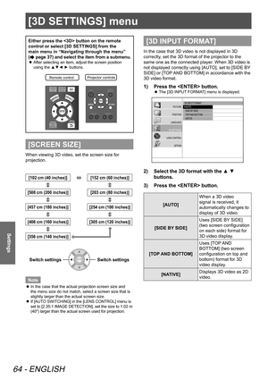 Page 64[3D SETTINGS] menu
64 - ENGLISH
Settings
[3D SETTINGS] menu
Either press the  button on the remote 
control or select [3D SETTINGS] from the 
main menu in “Navigating through the menu” 
(
 page 37) and select the item from a submenu.
 
z After selecting an item, adjust the screen position 
using the ▲▼◄ ► buttons.
Remote contro
lProjector controls\
[SCREEN SIZE]
When viewing 3D video, set the screen size for 
projection.
[102 cm (40 inches)][152 cm (60 inches)]
[508 cm (200 inches)]
[203 cm (80...