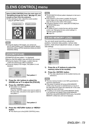 Page 73[LENS CONTROL] menu
ENGLISH - 73
Settings
Select [LENS CONTROL] from the main menu of 
“Navigating through the menu” (
 page 37), and 
choose an item from the submenu.
 
z After selecting an item, adjust the screen position 
using the ▲▼◄ ► buttons.
Remote contro
lProjector controls\
Note
 
z During the display of 3D images, you cannot use 
[AUTO SWITCHING], [LEFT MASKING AREA], [RIGHT 
MASKING AREA], [UPPER MASKING AREA], [LOWER 
MASKING AREA].
[ZOOM/FOCUS]
[ZOOM/FOCUS] test pattern 1 is displayed....