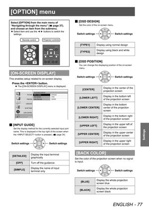 Page 77[OPTION] menu
ENGLISH - 77
Settings
[OPTION] menu
Select [OPTION] from the main menu of 
“Navigating through the menu” (
 page 37), 
and choose an item from the submenu.
 
z Select item and use the ◄ ► buttons to switch the 
settings.
Remote contro
lProjector controls\
[ON-SCREEN DISPLAY]
This enables setup related to on-screen display.
Press the  button.
 
z The [ON-SCREEN DISPLAY] menu is displayed.
 ON-SCREEN DISPLAY
 INPUT GUIDE
 OSD DESIGN
 OSD POSITION  DETAILED
 TYPE1
 CENTER
PICTURE
POSITION...