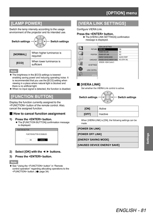 Page 81[OPTION] menu
ENGLISH - 81
Settings
[LAMP POWER]
Switch the lamp intensity according to the usage 
environment of the projector and its intended use.
Switch settingsSwitch settings
[NORMAL]When higher luminance is 
required
[ECO] When lower luminance is 
sufficient
Note
 
z The brightness in the [ECO] settings is lowered 
enabling saving power and reducing operating noise. It 
is recommended that you use the [ECO] setting when 
viewing in a place where natural light is blocked and 
there is no artificial...