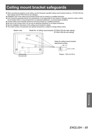 Page 95Ceiling mount bracket safeguards
ENGLISH - 95
Maintenance
Ceiling mount bracket safeguards
 
z When mounting the projector on the ceiling, use the Panasonic specified ceiling mount bracket (model no.: ET-PKA110H (for 
high ceilings) and ET-PKA110S (for low ceilings)).
 
z Installation work of the ceiling mount bracket should only be carried by a qualified technician.
 
z Even during the guarantee period, the manufacturer is not responsible for any hazard or damage caused by using a ceiling 
mount bracket...