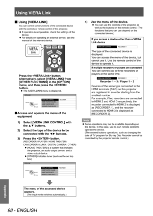 Page 98Using VIERA Link
98 - ENGLISH
Appendix
 
■ Using [VIERA LINK]
You can control some functions of the connected device 
with the controls or remote control of this projector.
 
z If operation is not possible, check the settings of the 
device.
 
z For details on operating an external device, see the 
manual of the relevant device.
Press the  button.
Alternatively, select [VIERA LINK] from 
[OTHER FUNCTIONS] in the [OPTION] 
menu, and then press the  
button.
 
z The [VIERA LINK] menu is displayed.
VIERA...