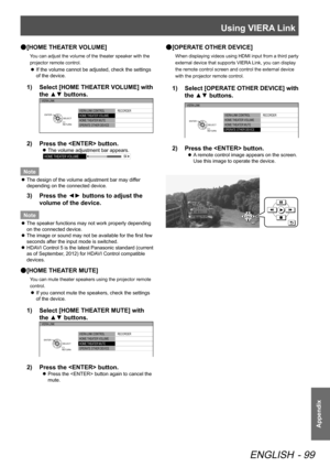 Page 99Using VIERA Link
ENGLISH - 99
Appendix
 
● [HOME THEATER VOLUME]
You can adjust the volume of the theater speaker with the 
projector remote control.
 
z If the volume cannot be adjusted, check the settings 
of the device.
1)  
Select [HOME THEATER VOLUME] with 
the ▲▼ buttons.
VIERA LINK CONTROL
HOME  THEATER VOLUME
HOME  THEATER MUTE
OPERATE OTHER DEVICE  RECORDER
VIERA LINK
RETURN
SELECT
ENTER
2)  
Press the  button.
 
z The volume adjustment bar appears.
HOME 
THEATER VOLUME 64
Note
 
z The design of...