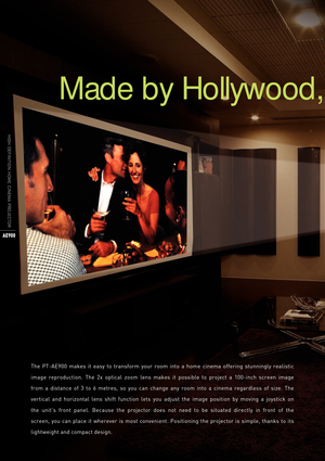 Page 6Made by Hollywood, 
HIGH  DEFINITION  HOME  CINEMA  PROJECTOR
AE900
The  PT-AE900  makes  it  easy  to  transform  your  room  into  a  home  cinema  offering  stunningly  realistic 
image  reproduction.  The  2x  optical  zoom  lens  makes  it  possible  to  project  a  100-inch  screen  image 
from  a  distance  of  3  to  6  metres,  so  you  can  change  any  room  into  a  cinema  regardless  of  size.  The 
vertical  and  horizontal  lens  shift  function  lets  you  adjust  the  image  position...