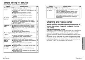 Page 31ENGLISH
-61
Care and maintenance
60-E
NGLISH
Picture from
computer does
not appear.Problem Possible cause
BThe cable may be too long.
BThe external video output for the laptop computer
may not be set correctly.
(You may be able to change the external output
settings by pressing the [Fn]+[F3] or [Fn]+[F10]
keys simultaneously. The actual method varies
depending on the type of computer, so refer to the
documentation provided with your computer for
further details.)
Page–
–
Before carrying out cleaning and...