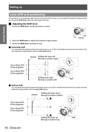 Page 16Setting up
16 - ENGLISH
Getting Started
If the projector is not positioned right in front of the centre of the screen, you can adjust the projected image position 
by moving the Shift lever within the shift range of the lens.
JAdjusting the Shift lever
1. Screw the Shift lever counterclockwise to unlock.
2. Move the Shift lever to adjust the projected image position
3. Screw the Shift lever clockwise to lock.
QHorizontal shift
You can place the projector where the projector lens is up to 25% horizontally...