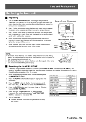 Page 39Care and Replacement
ENGLISH - 39
Maintenance
JReplacing
1. Turn off the MAIN POWER switch according to the procedure 
“Switching the projector on/off” on page 19, and then disconnect the 
mains plug from the mains socket and check that the area around the 
lamp unit has cooled down.
2. Use a Phillips screwdriver to turn the lamp unit cover fixing screws at 
the bottom of the projector, and then remove the lamp unit cover.
3. Use a Phillips screw driver to loosen the two lamp unit fixing screws 
until...