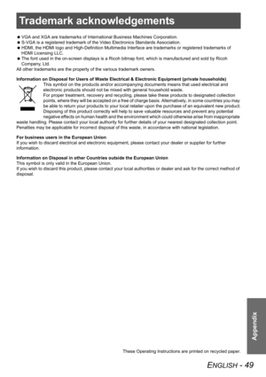 Page 49ENGLISH - 49
Appendix
Trademark acknowledgements
 VGA and XGA are trademarks of International Business Machines Corporation.
 S-VGA is a registered trademark of the Video Electronics Standards Association.
 HDMI, the HDMI logo and High-Definition Multimedia Interface are trademarks or registered trademarks of 
HDMI Licensing LLC.
 The font used in the on-screen displays is a Ricoh bitmap font, which is manufactured and sold by Ricoh 
Company, Ltd. 
All other trademarks are the property of the various...