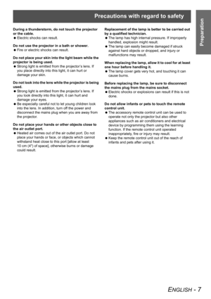 Page 7Precautions with regard to safety
ENGLISH - 7
Preparation
During a thunderstorm, do not touch the projector 
or the cable.
 Electric shocks can result.
Do not use the projector in a bath or shower.
 Fire or electric shocks can result.
Do not place your skin into the light beam while the 
projector is being used.
 Strong light is emitted from the projector’s lens. If 
you place directly into this light, it can hurt or 
damage your skin.
Do not look into the lens while the projector is being 
used.
 Strong...