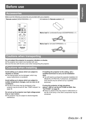 Page 9ENGLISH - 9
Preparation
Before use
Make sure the following accessories are provided with your projector.
Do not subject the projector to excessive vibration or shocks.
 The projector lens need to be handled with care.
 Cover the lens with the lens cover when transporting the projector.
Avoid setting up in places which are subject to 
vibration or shocks.
 The internal parts can be damaged, which may 
cause malfunctions or accidents.
Avoid setting up in places which are subject to 
sudden temperature...