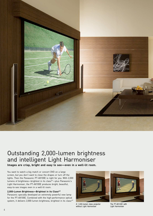 Page 4
4
You want to watch a big match or concert DVD on a large
screen, but you don’t want to close the drapes or turn off the
lights. Then the Panasonic PTAX100E is right for you. With 2,000
lumens of brightness—brightest in its class*
1—plus Panasonic’s
Light Harmoniser, the PTAX100E produces bright, beautiful,
easytosee images even in a welllit room.
2,000Lumen Brightness—Brightest in its Class*1
P anasonic specially developed an extremely powerful new lamp
f or the PTAX100E. Combined with the highperf...