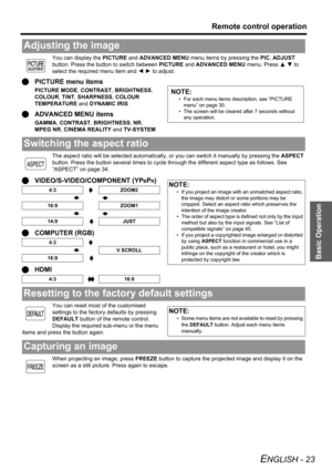 Page 23Basic Operation
Remote control operation
ENGLISH - 23
You can display the PICTURE and ADVANCED MENU menu items by pressing the PIC. ADJUST 
button. Press the button to switch between PICTURE and ADVANCED MENU menu. Press F G to 
select the required menu item and I H to adjust.
QPICTURE menu items
PICTURE MODE, CONTRAST, BRIGHTNESS, 
COLOUR, TINT, SHARPNESS, COLOUR 
TEMPERATURE and DYNAMIC IRIS
QADVANCED MENU items
GAMMA, CONTRAST, BRIGHTNESS, NR, 
MPEG NR, CINEMA REALITY and TV-SYSTEM
The aspect ratio...