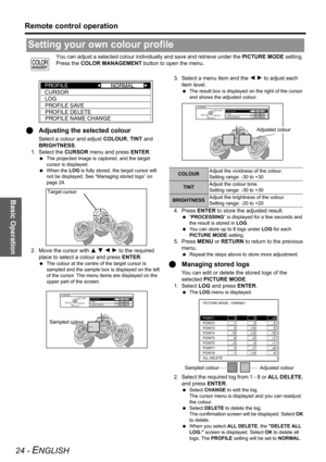 Page 24Basic Operation
Remote control operation
24 - ENGLISH
You can adjust a selected colour individually and save and retrieve under the PICTURE MODE setting. 
Press the COLOR MANAGEMENT button to open the menu.
QAdjusting the selected colour
Select a colour and adjust COLOUR, TINT and 
BRIGHTNESS.
1. Select the CURSOR menu and press ENTER.
 The projected image is captured, and the target 
cursor is displayed. 
 When the LOG is fully stored, the target cursor will 
not be displayed. See “Managing stored logs”...