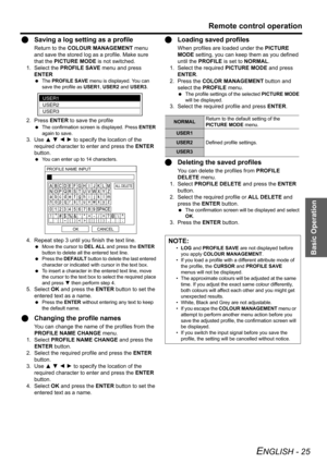 Page 25Basic Operation
Remote control operation
ENGLISH - 25
QSaving a log setting as a profile
Return to the COLOUR MANAGEMENT menu 
and save the stored log as a profile. Make sure 
that the PICTURE MODE is not switched.
1. Select the PROFILE SAVE menu and press 
ENTER
 The PROFILE SAVE menu is displayed. You can 
save the profile as USER1, USER2 and USER3.
2. Press ENTER to save the profile
 The confirmation screen is displayed. Press ENTER 
again to save.
3. Use F G I H to specify the location of the...