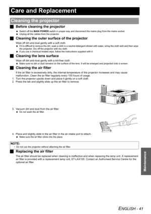 Page 41ENGLISH - 41
Maintenance
Care and Replacement
JBefore cleaning the projector
 Switch off the MAIN POWER switch in proper way and disconnect the mains plug from the mains socket.
 Unplug all the cables from the projector.
JCleaning the outer surface of the projector
Wipe off dirt and dust gently with a soft cloth.
 If it is difficult to remove the dirt, soak a cloth in a neutral detergent diluted with water, wring the cloth well and then wipe 
the projector. Dry off the projector with dry cloth.
 If you...