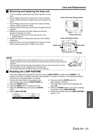 Page 43Care and Replacement
ENGLISH - 43
Maintenance
JRemoving and replacing the lamp unit
1. Turn the projector upside down and place it gently on a soft 
cloth.
2. Use a Phillips screw driver to loosen the 2 lamp unit fixing 
screws until the screws turn freely and remove the lamp unit 
cover.
3. Use a Phillips screw driver to loosen the 2 lamp unit fixing 
screws until the screws turn freely.
4. Hold the handle of the lamp unit and pull out gently from the 
projector.
5. Replace the new lamp unit while...