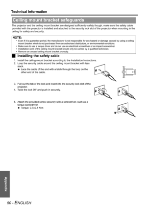 Page 50Appendix
Technical Information
50 - ENGLISH
The projector and the ceiling mount bracket are designed sufficiently safety though, make sure the safety cable 
provided with the projector is installed and attached to the security lock slot of the projector when mounting in the 
ceiling for safety and security.
JInstalling the safety cable
1. Install the ceiling mount bracket according to the Installation Instructions.
2. Loop the security cable around the ceiling mount bracket with less 
slack.
 Lace the...