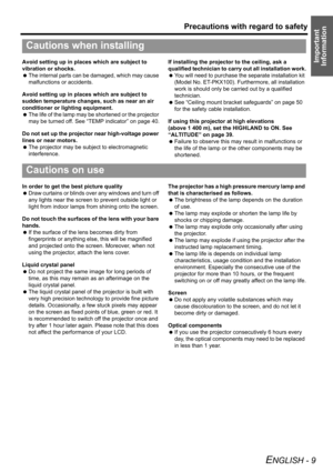 Page 9Precautions with regard to safety
ENGLISH - 9
Important 
InformationAvoid setting up in places which are subject to 
vibration or shocks.
 The internal parts can be damaged, which may cause 
malfunctions or accidents.
Avoid setting up in places which are subject to 
sudden temperature changes, such as near an air 
conditioner or lighting equipment.
 The life of the lamp may be shortened or the projector 
may be turned off. See “TEMP indicator” on page 40.
Do not set up the projector near high-voltage...