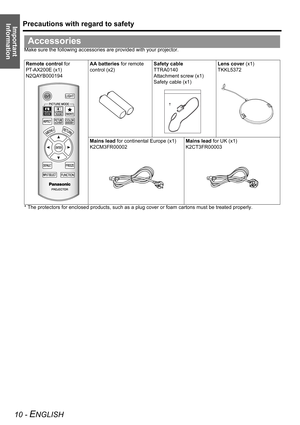 Page 10Precautions with regard to safety
10 - ENGLISH
Important 
Information
Make sure the following accessories are provided with your projector.
* The protectors for enclosed products, such as a plug cover or foam cartons must be treated properly.
Accessories
Remote control for 
PT-AX200E (x1)
N2QAYB000194AA batteries for remote 
control (x2)Safety cable
TTRA0140
Attachment screw (x1)
Safety cable (x1)Lens cover (x1)
TKKL5372
Mains lead for continental Europe (x1)
K2CM3FR00002Mains lead for UK (x1)
K2CT3FR00003 